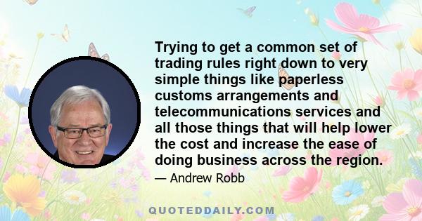 Trying to get a common set of trading rules right down to very simple things like paperless customs arrangements and telecommunications services and all those things that will help lower the cost and increase the ease