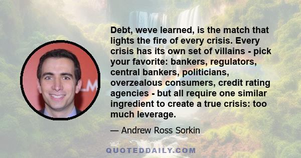 Debt, weve learned, is the match that lights the fire of every crisis. Every crisis has its own set of villains - pick your favorite: bankers, regulators, central bankers, politicians, overzealous consumers, credit