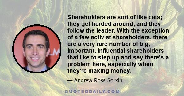 Shareholders are sort of like cats; they get herded around, and they follow the leader. With the exception of a few activist shareholders, there are a very rare number of big, important, influential shareholders that