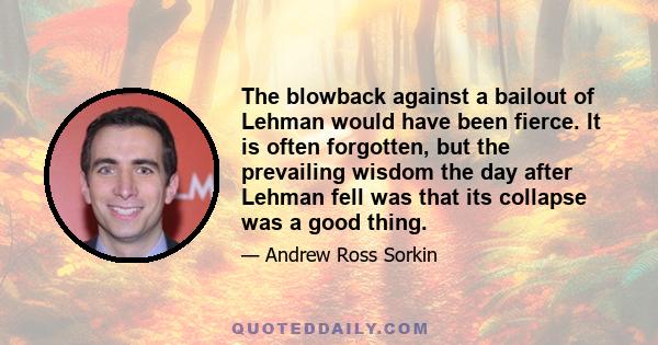 The blowback against a bailout of Lehman would have been fierce. It is often forgotten, but the prevailing wisdom the day after Lehman fell was that its collapse was a good thing.