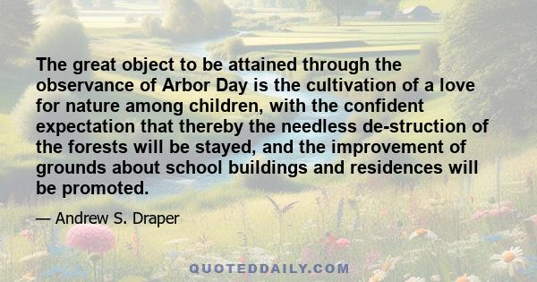 The great object to be attained through the observance of Arbor Day is the cultivation of a love for nature among children, with the confident expectation that thereby the needless de-struction of the forests will be