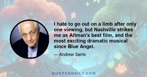 I hate to go out on a limb after only one viewing, but Nashville strikes me as Altman's best film, and the most exciting dramatic musical since Blue Angel.