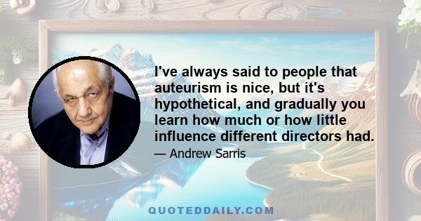 I've always said to people that auteurism is nice, but it's hypothetical, and gradually you learn how much or how little influence different directors had.