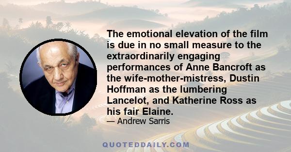 The emotional elevation of the film is due in no small measure to the extraordinarily engaging performances of Anne Bancroft as the wife-mother-mistress, Dustin Hoffman as the lumbering Lancelot, and Katherine Ross as