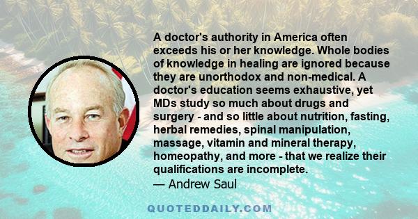 A doctor's authority in America often exceeds his or her knowledge. Whole bodies of knowledge in healing are ignored because they are unorthodox and non-medical. A doctor's education seems exhaustive, yet MDs study so