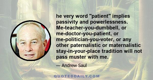 he very word patient implies passivity and powerlessness. Me-teacher-you-dumbbell, or me-doctor-you-patient, or me-politician-you-voter, or any other paternalistic or maternalistic stay-in-your-place tradition will not