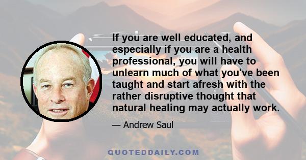 If you are well educated, and especially if you are a health professional, you will have to unlearn much of what you've been taught and start afresh with the rather disruptive thought that natural healing may actually