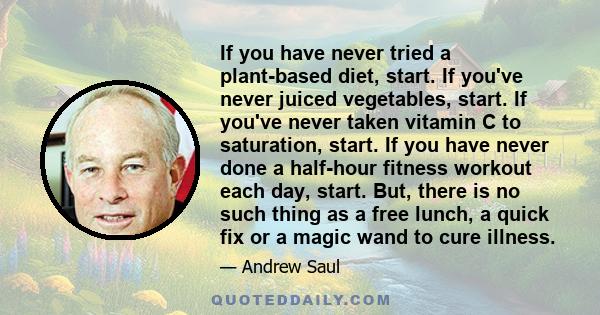 If you have never tried a plant-based diet, start. If you've never juiced vegetables, start. If you've never taken vitamin C to saturation, start. If you have never done a half-hour fitness workout each day, start. But, 