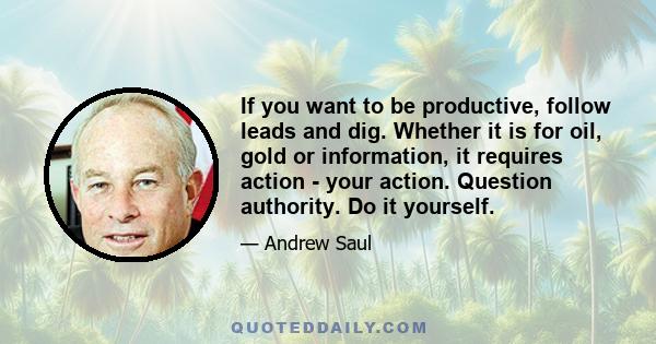 If you want to be productive, follow leads and dig. Whether it is for oil, gold or information, it requires action - your action. Question authority. Do it yourself.