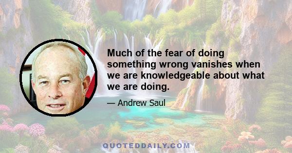 Much of the fear of doing something wrong vanishes when we are knowledgeable about what we are doing.