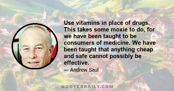 Use vitamins in place of drugs. This takes some moxie to do, for we have been taught to be consumers of medicine. We have been taught that anything cheap and safe cannot possibly be effective.