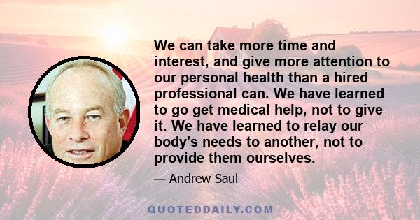 We can take more time and interest, and give more attention to our personal health than a hired professional can. We have learned to go get medical help, not to give it. We have learned to relay our body's needs to