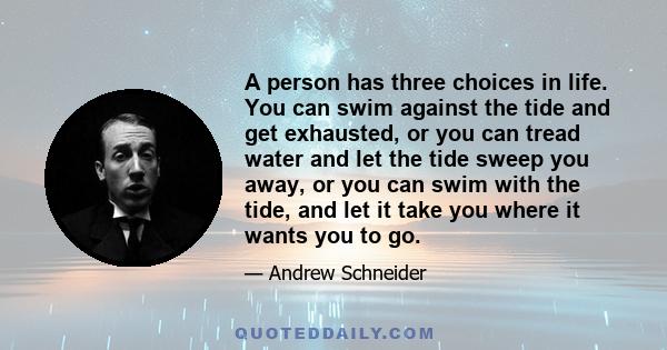 A person has three choices in life. You can swim against the tide and get exhausted, or you can tread water and let the tide sweep you away, or you can swim with the tide, and let it take you where it wants you to go.