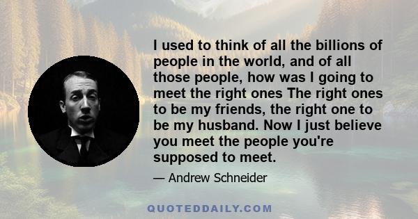 I used to think of all the billions of people in the world, and of all those people, how was I going to meet the right ones The right ones to be my friends, the right one to be my husband. Now I just believe you meet