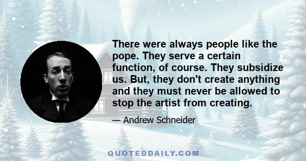 There were always people like the pope. They serve a certain function, of course. They subsidize us. But, they don't create anything and they must never be allowed to stop the artist from creating.