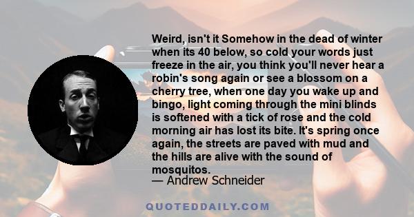 Weird, isn't it Somehow in the dead of winter when its 40 below, so cold your words just freeze in the air, you think you'll never hear a robin's song again or see a blossom on a cherry tree, when one day you wake up