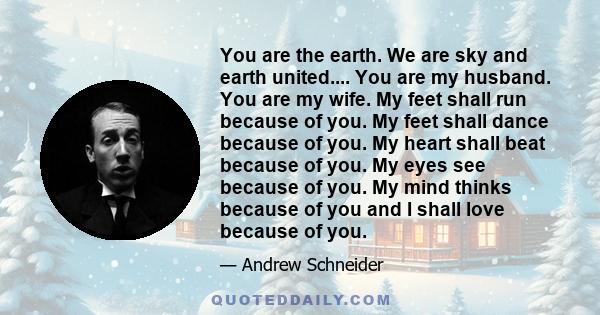 You are the earth. We are sky and earth united.... You are my husband. You are my wife. My feet shall run because of you. My feet shall dance because of you. My heart shall beat because of you. My eyes see because of