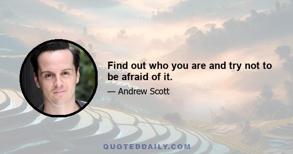 Find out who you are and try not to be afraid of it.