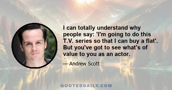 I can totally understand why people say: 'I'm going to do this T.V. series so that I can buy a flat'. But you've got to see what's of value to you as an actor.