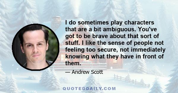 I do sometimes play characters that are a bit ambiguous. You've got to be brave about that sort of stuff. I like the sense of people not feeling too secure, not immediately knowing what they have in front of them.