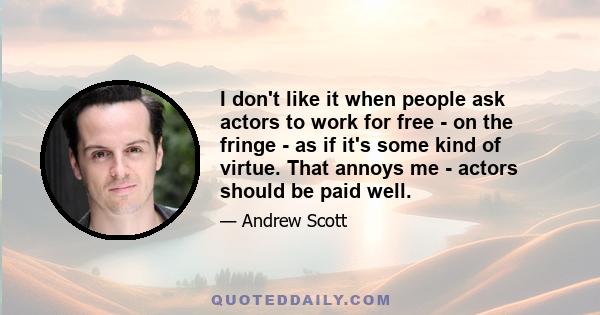 I don't like it when people ask actors to work for free - on the fringe - as if it's some kind of virtue. That annoys me - actors should be paid well.