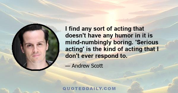 I find any sort of acting that doesn't have any humor in it is mind-numbingly boring. 'Serious acting' is the kind of acting that I don't ever respond to.