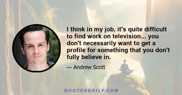 I think in my job, it's quite difficult to find work on television... you don't necessarily want to get a profile for something that you don't fully believe in.