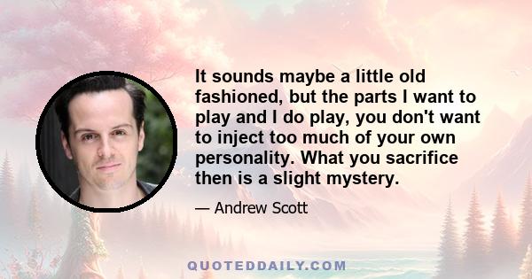 It sounds maybe a little old fashioned, but the parts I want to play and I do play, you don't want to inject too much of your own personality. What you sacrifice then is a slight mystery.