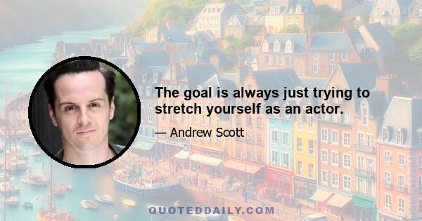 The goal is always just trying to stretch yourself as an actor.