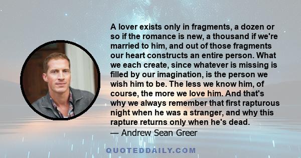 A lover exists only in fragments, a dozen or so if the romance is new, a thousand if we're married to him, and out of those fragments our heart constructs an entire person. What we each create, since whatever is missing 