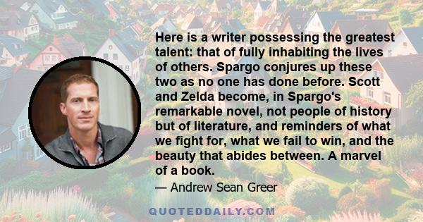 Here is a writer possessing the greatest talent: that of fully inhabiting the lives of others. Spargo conjures up these two as no one has done before. Scott and Zelda become, in Spargo's remarkable novel, not people of