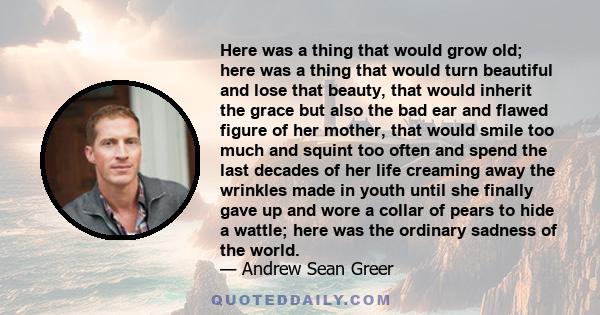 Here was a thing that would grow old; here was a thing that would turn beautiful and lose that beauty, that would inherit the grace but also the bad ear and flawed figure of her mother, that would smile too much and