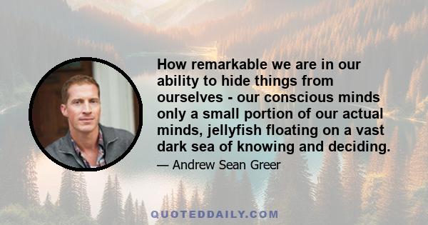 How remarkable we are in our ability to hide things from ourselves - our conscious minds only a small portion of our actual minds, jellyfish floating on a vast dark sea of knowing and deciding.