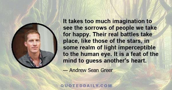 It takes too much imagination to see the sorrows of people we take for happy. Their real battles take place, like those of the stars, in some realm of light imperceptible to the human eye. It is a feat of the mind to