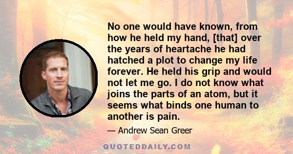 No one would have known, from how he held my hand, [that] over the years of heartache he had hatched a plot to change my life forever. He held his grip and would not let me go. I do not know what joins the parts of an