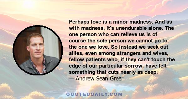 Perhaps love is a minor madness. And as with madness, it's unendurable alone. The one person who can relieve us is of course the sole person we cannot go to: the one we love. So instead we seek out allies, even among