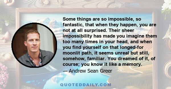 Some things are so impossible, so fantastic, that when they happen, you are not at all surprised. Their sheer impossibility has made you imagine them too many times in your head, and when you find yourself on that