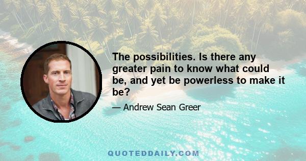 The possibilities. Is there any greater pain to know what could be, and yet be powerless to make it be?