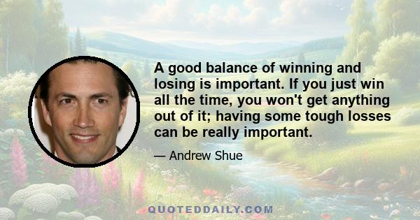 A good balance of winning and losing is important. If you just win all the time, you won't get anything out of it; having some tough losses can be really important.