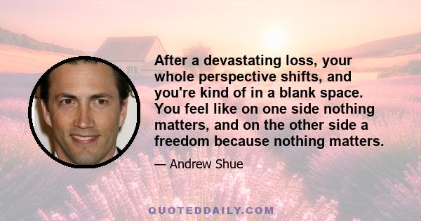 After a devastating loss, your whole perspective shifts, and you're kind of in a blank space. You feel like on one side nothing matters, and on the other side a freedom because nothing matters.