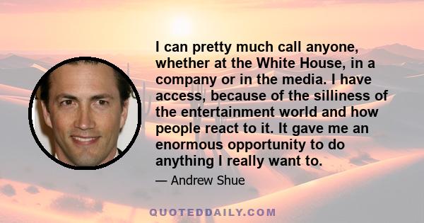 I can pretty much call anyone, whether at the White House, in a company or in the media. I have access, because of the silliness of the entertainment world and how people react to it. It gave me an enormous opportunity