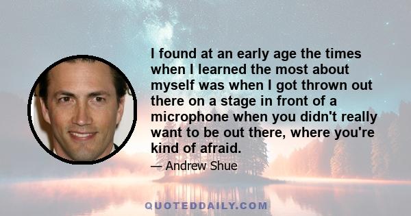 I found at an early age the times when I learned the most about myself was when I got thrown out there on a stage in front of a microphone when you didn't really want to be out there, where you're kind of afraid.