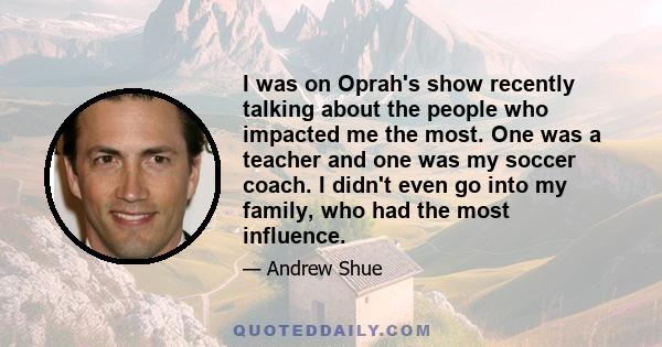 I was on Oprah's show recently talking about the people who impacted me the most. One was a teacher and one was my soccer coach. I didn't even go into my family, who had the most influence.