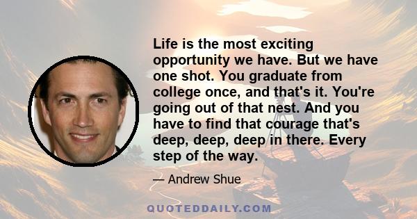 Life is the most exciting opportunity we have. But we have one shot. You graduate from college once, and that's it. You're going out of that nest. And you have to find that courage that's deep, deep, deep in there.