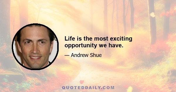 Life is the most exciting opportunity we have.