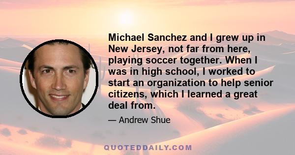 Michael Sanchez and I grew up in New Jersey, not far from here, playing soccer together. When I was in high school, I worked to start an organization to help senior citizens, which I learned a great deal from.