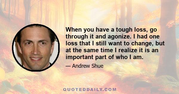 When you have a tough loss, go through it and agonize. I had one loss that I still want to change, but at the same time I realize it is an important part of who I am.