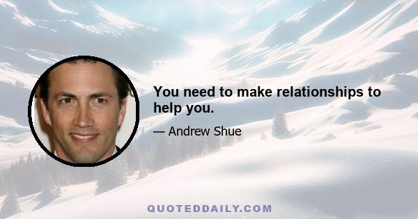 You need to make relationships to help you.