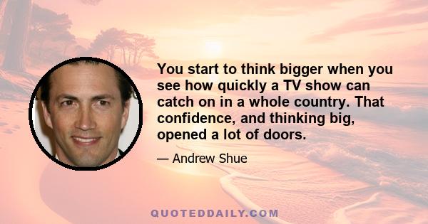 You start to think bigger when you see how quickly a TV show can catch on in a whole country. That confidence, and thinking big, opened a lot of doors.