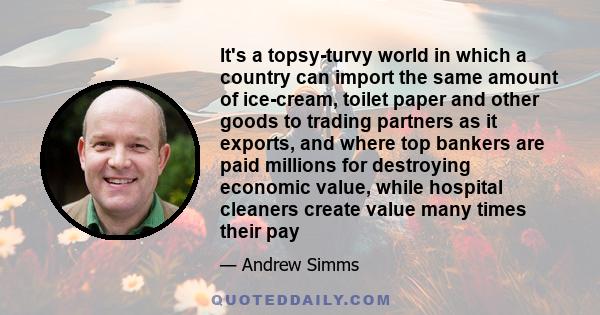 It's a topsy-turvy world in which a country can import the same amount of ice-cream, toilet paper and other goods to trading partners as it exports, and where top bankers are paid millions for destroying economic value, 